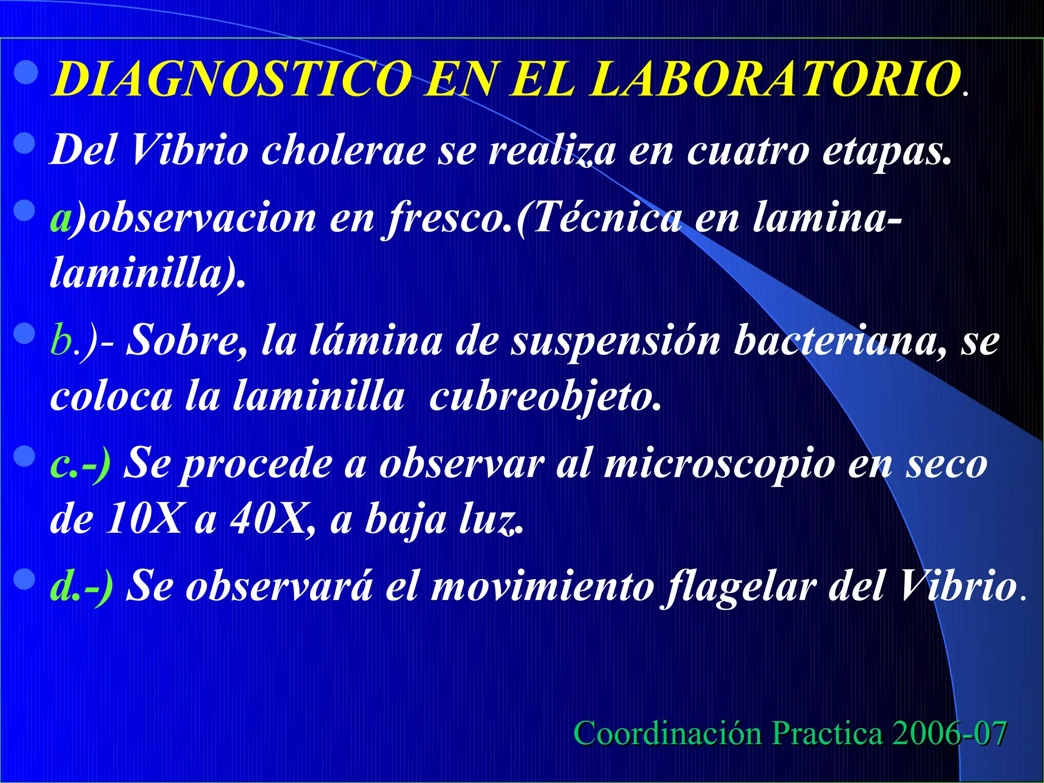 DIAGNOSTICO         EN EL LABORATORIO.
 Del  Vibrio cholerae se realiza en cuatro etapas.
 a)observacion en fresco.(Técnica en lamina-
  laminilla).
 b.)- Sobre, la lámina de suspensión bacteriana, se
  coloca la laminilla cubreobjeto.
 c.-) Se procede a observar al microscopio en seco
  de 10X a 40X, a baja luz.
 d.-) Se observará el movimiento flagelar del Vibrio.



                             Coordinación Practica 2006-07
 