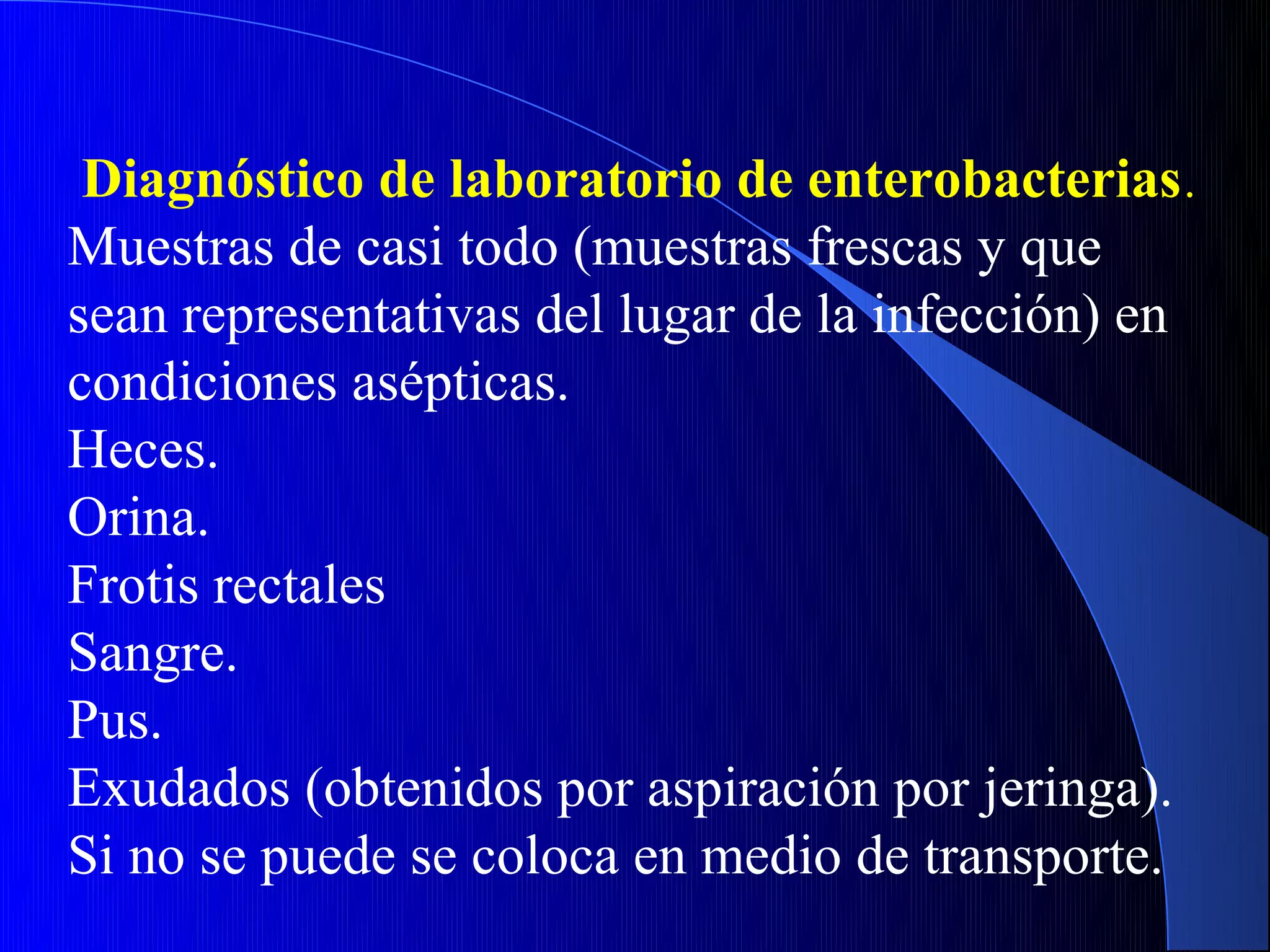 Diagnóstico de laboratorio de enterobacterias .
Muestras de casi todo (muestras frescas y que
sean representativas del lugar de la infección) en
condiciones asépticas.
Heces.
Orina.
Frotis rectales
Sangre.
Pus.
Exudados (obtenidos por aspiración por jeringa).
Si no se puede se coloca en medio de transporte.
 