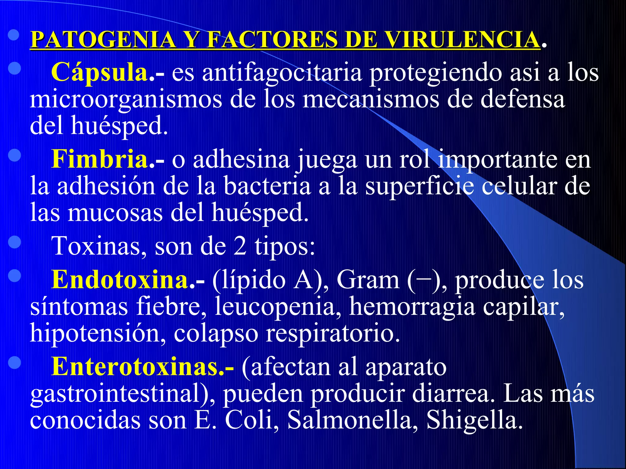  PATOGENIA Y FACTORES DE VIRULENCIA.
  Cápsula.- es antifagocitaria protegiendo asi a los
 microorganismos de los mecanismos de defensa
 del huésped.
 Fimbria.- o adhesina juega un rol importante en
 la adhesión de la bacteria a la superficie celular de
 las mucosas del huésped.
 Toxinas, son de 2 tipos:
 Endotoxina.- (lípido A), Gram (−), produce los
 síntomas fiebre, leucopenia, hemorragia capilar,
 hipotensión, colapso respiratorio.
 Enterotoxinas.- (afectan al aparato
 gastrointestinal), pueden producir diarrea. Las más
 conocidas son E. Coli, Salmonella, Shigella.
 