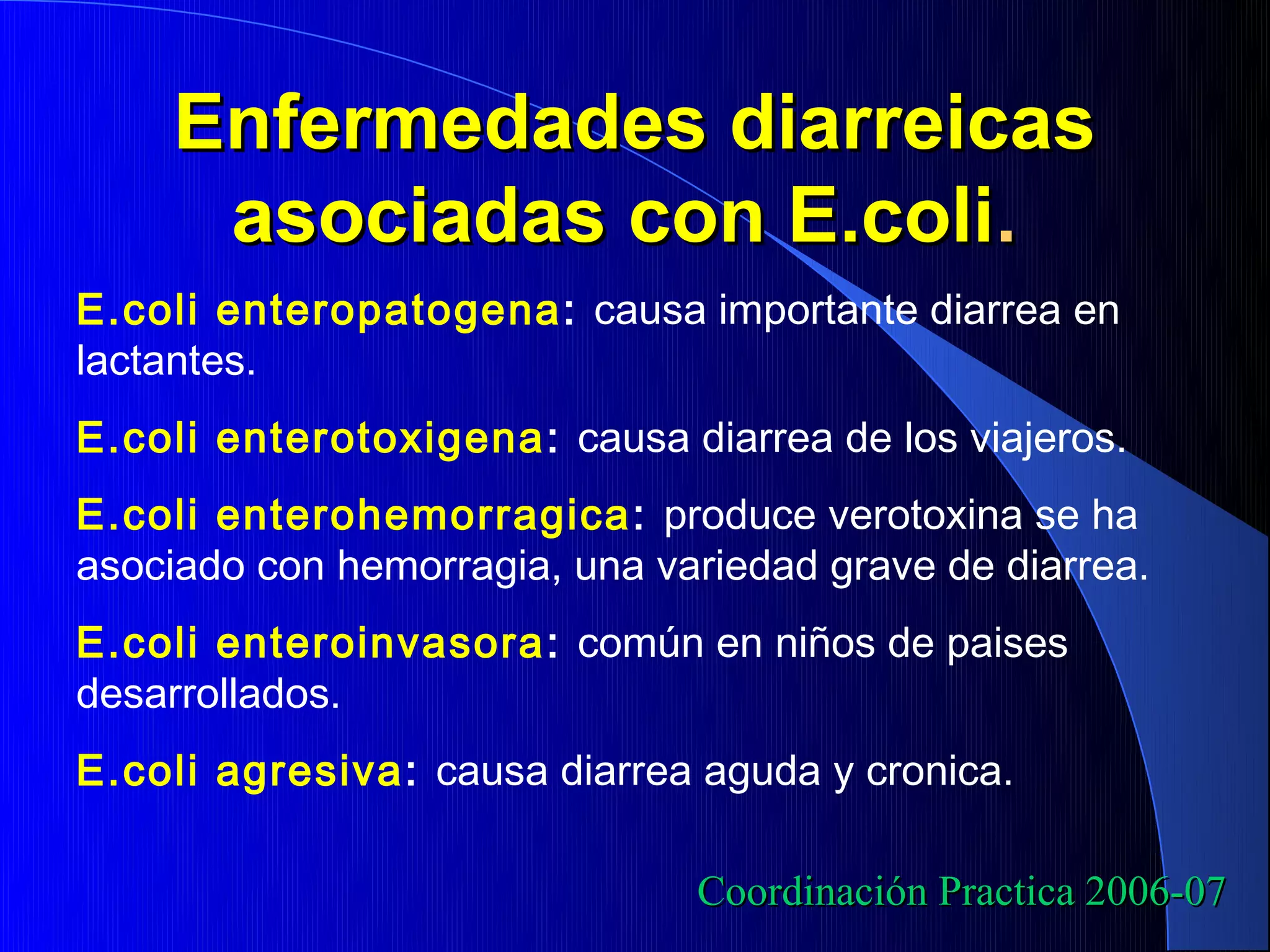 Enfermedades diarreicas
     asociadas con E.coli.
E.coli enteropatogena: causa importante diarrea en
lactantes.
E.coli enterotoxigena : causa diarrea de los viajeros.
E.coli enterohemorragica : produce verotoxina se ha
asociado con hemorragia, una variedad grave de diarrea.
E.coli enteroinvasora : común en niños de paises
desarrollados.
E.coli agresiva: causa diarrea aguda y cronica.

                               Coordinación Practica 2006-07
 