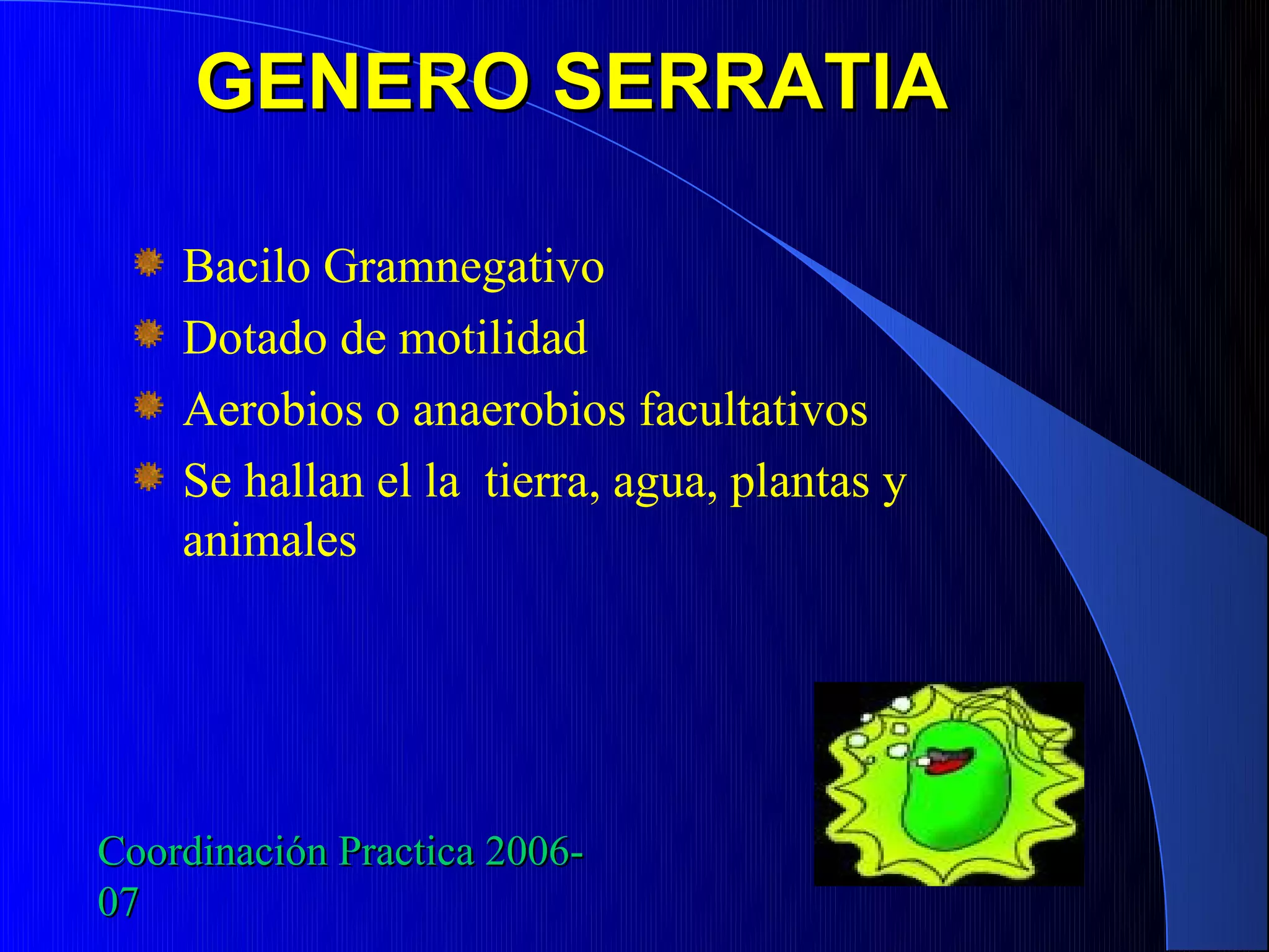 GENERO SERRATIA

    Bacilo Gramnegativo
    Dotado de motilidad
    Aerobios o anaerobios facultativos
    Se hallan el la tierra, agua, plantas y
    animales




Coordinación Practica 2006-
07
 