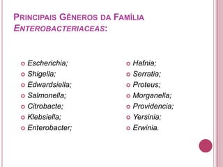 PRINCIPAIS GÊNEROS DA FAMÍLIA
ENTEROBACTERIACEAS:

Escherichia;
 Shigella;
 Edwardsiella;
 Salmonella;
 Citrobacte;
 Klebsiella;
 Enterobacter;


Hafnia;
 Serratia;
 Proteus;
 Morganella;
 Providencia;
 Yersinia;
 Erwinia.


 