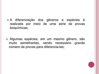



A diferenciação dos gêneros e espécies é
realizada por meio de uma série de provas
bioquímicas;

Algumas espécies, em um mesmo gênero, são
muito semelhantes, sendo necessário grande
número de provas para diferencia-las;

 
