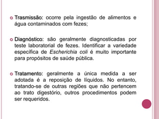 

Trasmissão: ocorre pela ingestão de alimentos e
água contaminados com fezes;



Diagnóstico: são geralmente diagnosticadas por
teste laboratorial de fezes. Identificar a variedade
específica de Escherichia coli é muito importante
para propósitos de saúde pública.



Tratamento: geralmente a única medida a ser
adotada é a reposição de líquidos. No entanto,
tratando-se de outras regiões que não pertencem
ao trato digestório, outros procedimentos podem
ser requeridos.

 