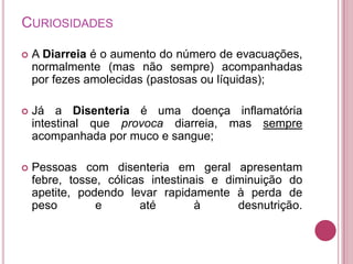 CURIOSIDADES


A Diarreia é o aumento do número de evacuações,
normalmente (mas não sempre) acompanhadas
por fezes amolecidas (pastosas ou líquidas);



Já a Disenteria é uma doença inflamatória
intestinal que provoca diarreia, mas sempre
acompanhada por muco e sangue;



Pessoas com disenteria em geral apresentam
febre, tosse, cólicas intestinais e diminuição do
apetite, podendo levar rapidamente à perda de
peso
e
até
à
desnutrição.

 