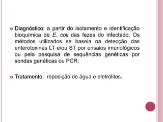 

Diagnóstico: a partir do isolamento e identificação
bioquímica de E. coli das fezes do infectado. Os
métodos utilizados se baseia na detecção das
enterotoxinas LT e/ou ST por ensaios imunológicos
ou pela pesquisa de sequências genéticas por
sondas genéticas ou PCR;



Tratamento: reposição de água e eletrólitos.

 