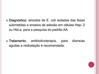 

Diagnóstico: amostra de E. coli isoladas das fezes
submetidas a ensaios de adesão em células Hep- 2
ou HeLa, para a pesquisa do padrão AA.



Tratamento: antibioticoterapia, para
agudas a reidratação é recomendada.

diarreias

 