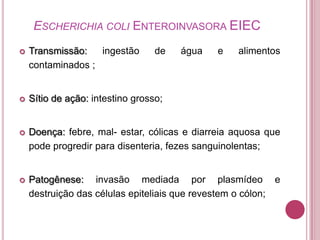 ESCHERICHIA COLI ENTEROINVASORA EIEC


Transmissão:
ingestão
contaminados ;

de

água

e

alimentos



Sítio de ação: intestino grosso;



Doença: febre, mal- estar, cólicas e diarreia aquosa que
pode progredir para disenteria, fezes sanguinolentas;



Patogênese: invasão mediada por plasmídeo e
destruição das células epiteliais que revestem o cólon;

 