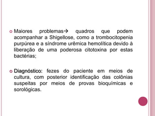 

Maiores problemas quadros que podem
acompanhar a Shigellose, como a trombocitopenia
purpúrea e a síndrome urêmica hemolítica devido à
liberação de uma poderosa citotoxina por estas
bactérias;



Diagnóstico: fezes do paciente em meios de
cultura, com posterior identificação das colônias
suspeitas por meios de provas bioquímicas e
sorológicas.

 