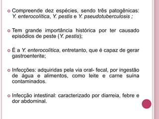 

Compreende dez espécies, sendo três patogênicas:
Y. enterocolítica, Y. pestis e Y. pseudotuberculosis ;



Tem grande importância histórica por ter causado
episódios de peste (Y. pestis);



É a Y. enterocolítica, entretanto, que é capaz de gerar
gastroenterite;



Infecções: adquiridas pela via oral- fecal, por ingestão
de água e alimentos, como leite e carne suína
contaminados.



Infecção intestinal: caracterizado por diarreia, febre e
dor abdominal.

 