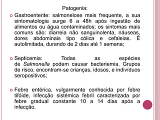 Patogenia:
 Gastroenterite: salmonelose mais frequente, a sua
sintomatologia surge 6 a 48h após ingestão de
alimentos ou água contaminados; os sintomas mais
comuns são: diarreia não sanguinolenta, náuseas,
dores abdominais tipo cólica e cefaleias. É
autolimitada, durando de 2 dias até 1 semana;


Septicemia:
Todas
as
espécies
de Salmonella podem causar bacteriemia. Grupos
de risco, encontram-se crianças, idosos, e indivíduos
seropositivos;



Febre entérica, vulgarmente conhecida por febre
tifóide, infecção sistémica febril caracterizada por
febre gradual constante 10 a 14 dias após a
infecção.

 