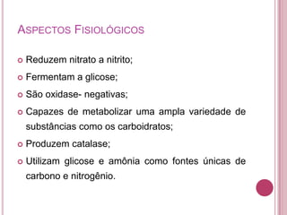 ASPECTOS FISIOLÓGICOS


Reduzem nitrato a nitrito;



Fermentam a glicose;



São oxidase- negativas;



Capazes de metabolizar uma ampla variedade de

substâncias como os carboidratos;


Produzem catalase;



Utilizam glicose e amônia como fontes únicas de

carbono e nitrogênio.

 