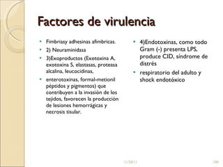 Factores de virulencia Fimbriasy adhesinas afimbricas.  2) Neuraminidasa  3)Exoproductos (Exotoxina A, exotoxina S, elastasas, proteasa alcalina, leucocidinas,  enterotoxinas, formal-metionil péptidos y pigmentos) que contribuyen a la invasión de los tejidos, favorecen la producción de lesiones hemorrágicas y necrosis tisular.  4)Endotoxinas, como todo Gram (-) presenta LPS, produce CID, síndrome de distrés  respiratorio del adulto y shock endotóxico 11/20/11 