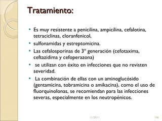 Tratamiento:  Es muy resistente a penicilina, ampicilina, cefalotina, tetraciclinas, cloranfenicol,  sulfonamidas y estreptomicina.  Las cefalosporinas de 3º generación (cefotaxima, ceftazidima y cefoperazona) se utilizan con éxito en infecciones que no revisten severidad. La combinación de ellas con un aminoglucósido (gentamicina, tobramicina o amikacina), como el uso de fluorquinolonas, se recomiendan para las infecciones severas, especialmente en los neutropénicos.  11/20/11 