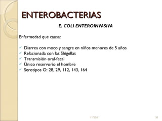 ENTEROBACTERIAS E. COLI ENTEROINVASIVA Enfermedad que causa: Diarrea con moco y sangre en niños menores de 5 años Relacionada con las Shigellas Transmisión oral-fecal Único reservorio el hombre Serotipos O: 28, 29, 112, 143, 164  11/20/11 