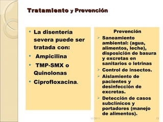 Tratamiento  y  Prevención   La disentería severa puede ser tratada con: Ampicilina TMP-SMX o Quinolonas Ciprofloxacina . Prevención Saneamiento ambiental: (agua, alimentos, leche), disposición de basura y excretas en sanitarios o letrinas  Control de insectos. Aislamiento de pacientes y desinfección de excretas. Detección de casos subclínicos y portadores (manejo de alimentos). 11/20/11 