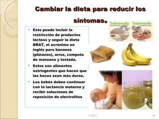 Cambiar la dieta para reducir los síntomas . Esto puede incluir la restricción de productos lácteos y seguir la dieta BRAT, el acrónimo en inglés para bananos (plátanos), arroz, compota de manzana y tostada.  Estos son alimentos astringentes que hacen que las heces sean más duras. Los bebés deben continuar con la lactancia materna y recibir soluciones de reposición de electrolitos  11/20/11 