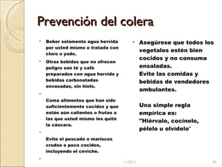 Prevención  del colera  Beber solamente agua hervida por usted mismo o tratada con cloro o yodo.  Otras bebidas que no ofrecen peligro son té y café preparados con agua hervida y bebidas carbonatadas envasadas, sin hielo.  Coma alimentos que han sido suficientemente cocidos y que están aún calientes o frutas a las que usted mismo les quitó la cáscara.  Evite el pescado o mariscos crudos o poco cocidos, incluyendo el ceviche. Asegúrese que todos los vegetales estén bien cocidos y no consuma ensaladas.  Evite las comidas y bebidas de vendedores ambulantes.  Una simple regla empírica es: "Hiérvalo, cocínelo, pélelo u olvídelo " 11/20/11 