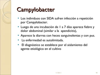 Campylobacter Los individuos con SIDA sufren infección a repetición por Campylobacter.  Luego de una incubación de 1 a 7 días aparece fiebre y dolor abdominal (similar a la  apendicitis), Aparece la diarrea con heces sanguinolentas y con pus. La enfermedad es autolimitada. El diagnóstico se establece por el aislamiento del agente etiológico en el cultivo 11/20/11 