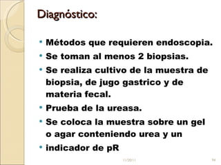 Diagnóstico:  Métodos que requieren endoscopia.  Se toman al menos 2 biopsias.  Se realiza cultivo de la muestra de biopsia, de jugo gastrico y de materia fecal.  Prueba de la ureasa.  Se coloca la muestra sobre un gel o agar conteniendo urea y un  indicador de pR  11/20/11 