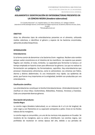 UNIVERSIDAD TECNOLÓGICA EQUINOCCIAL
                                                           FACULTAD DE CIENCIAS DE LA INGENIERIA
                                                                                MICROBIOLOGIA GENERAL

 AISLAMIENTO E IDENTIFICACIÓN DE ENTEROBACTERIAS PRESENTES EN
            LA CONCHA NEGRA (Anadara tuberculosa)
           C.R. Cevallos-Navarrete*, A.C. Argüello-Noboa, C.A. Pérez-Zambrano, A.C. Gallegos-Calderón
 Laboratorio de Microbiología General, Universidad Tecnológica Equinoccial, Occidental y Mariana de Jesús, Quito,
                                                     Ecuador.
                                             *fl4meboy@hotmail.com



OBJETIVO
Aislar los diferentes tipos de enterobacterias presentes en el alimento, utilizando
medios selectivos, e identificar el género y especie de las bacterias encontradas,
aplicando pruebas bioquímicas.


INTRODUCCIÓN
Enterobacterias
Es la forma común de denominar a las bacterias Gram. negativas. Reciben este nombre
porque suelen encontrarse en el intestino de los mamíferos. Las especies que poseen
flagelos son móviles; el resto, inmóviles. La capacidad para fermentar la lactosa y el
tiempo empleado en hacerlo sirven para diferenciar los géneros. Los que no realizan la
fermentación son patógenos, los fermentadores, saprofitos. Hay enterobacterias que
provocan intoxicaciones alimentarias, como la salmonelosis. Los síntomas son fiebre,
diarrea y dolores abdominales. Es una intoxicación muy rápida. Las epidemias de
peste, que fueron muy importantes en la antigüedad, también son producidas por una
enterobacteria.

Clasificación científica:
Las enterobacterias constituyen la familia Enterobacteriáceas (Enterobacteriaceae). Se
clasifican en cinco tribus: Escherichieas, Klebsielleas, Proteeas, Yersineas y Erwinieas.
Cada una comprende diversos géneros.


Descripción del producto:
Concha Negra
La concha negra (Anadara tuberculosa), es un molusco de 4 a 6 cm de longitud, de
color negro y con filamentos en su caparazón semejantes a pelos. Crece en los fondos
lodosos de los manglares.
La concha negra es consumible, y es uno de los mariscos más populares en Ecuador. Se
recolecta de los manglares, para su venta y distribución. Las conchas negras, son
prohibidas de recolectar en ciertas épocas del año, debido a sus periodos de
 