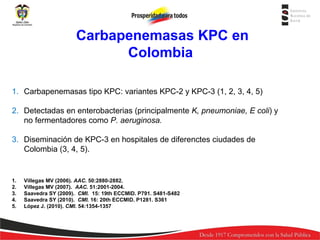 Carbapenemasas KPC
KPC REPORTADAS EN COLOMBIA en
Colombia
1. Carbapenemasas tipo KPC: variantes KPC-2 y KPC-3 (1, 2, 3, 4, 5)
2. Detectadas en enterobacterias (principalmente K, pneumoniae, E coli) y
no fermentadores como P. aeruginosa.
3. Diseminación de KPC-3 en hospitales de diferenctes ciudades de
Colombia (3, 4, 5).

1.
2.
3.
4.
5.

Villegas MV (2006). AAC. 50:2880-2882.
Villegas MV (2007). AAC. 51:2001-2004.
Saavedra SY (2009). CMI. 15: 19th ECCMID. P791. S481-S482
Saavedra SY (2010). CMI. 16: 20th ECCMID. P1281. S361
López J. (2010). CMI. 54:1354-1357

 