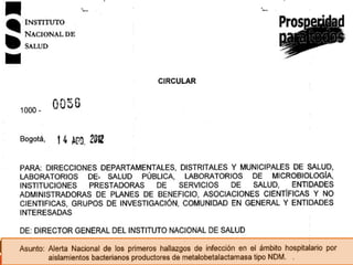 Carbapenemasas tipo MBL en
KPC REPORTADAS EN COLOMBIA
Colombia
1.

De las carbapenemasas tipo VIM en Colombia se han reportado las
variantes VIM-8 (1), VIM-2 (2) y VIM-24 (3).

2.

Carbapenemasa NDM (New Delhi Metallo-B-lactamase), detectada
por primera vez en Suecia en 2008 en un paciente transferido de un
hospital de Nueva Deli. Aislada principalmente en enterobacterias
pero también se ha detectado en no fermentadores.

3.

Circular 0056 del Instituto Nacional de Salud del 14 de agosto de 2012
primera detección de aislamientos de K. pneumoniae de origen
intrahospitalarios portadores de NDM-1
1.
2.
3.

Crespo MP. et al (2004). JCM. 42: 5094-5101
Villegas MV. et al (2006). AAC. 50: 226 - 229
Villegas MV. et al (2011). AAC. 55: 2428-2830

 