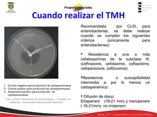 Cuando realizar el TMH
Recomendada
por CLSI, para
enterobacterias, se debe realizar
cuando se cumplan los siguientes
criterios
(únicamente
para
enterobacterias):
 Resistencia a una o más
cefalosporinas de la subclase III.
(ceftriaxone, cefotaxime, ceftazidime,
cefoperazone, ceftizoxime)

1. Control negativo para producción de carbapenemasas
2. Control positivo para producción de carbapenemasas
3. Aislamiento positivo para producción de
carbapenemasas
Foto archivo laboratorio de microbiología – Facultad de
medicina - Universidad Nacional de Colombia

Resistencia
o
susceptibilidad
intermedia a por lo menos un
carbapenémico:
 Difusión de disco:
Ertapenem (19-21 mm) y meropenem
( 16-21mm), no imipenem.

 