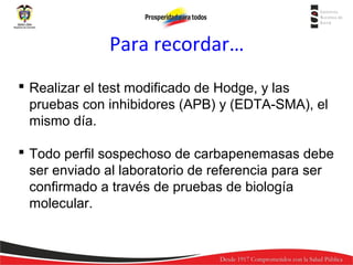 Para recordar…
 Realizar el test modificado de Hodge, y las
pruebas con inhibidores (APB) y (EDTA-SMA), el
mismo día.
 Todo perfil sospechoso de carbapenemasas debe
ser enviado al laboratorio de referencia para ser
confirmado a través de pruebas de biología
molecular.

 
