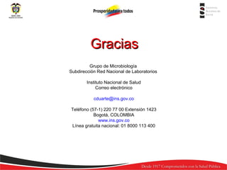 Gracias
Grupo de Microbiología
Subdirección Red Nacional de Laboratorios
Instituto Nacional de Salud
Correo electrónico
cduarte@ins.gov.co
Teléfono (57-1) 220 77 00 Extensión 1423
Bogotá, COLOMBIA
www.ins.gov.co
Línea gratuita nacional: 01 8000 113 400

 