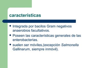 características

 Integrada por bacilos Gram negativos
  anaerobios facultativos.
 Poseen las características generales de las
  enterobacterias.
 suelen ser móviles,(excepción Salmonella
  Gallinarum, siempre inmóvil).
 