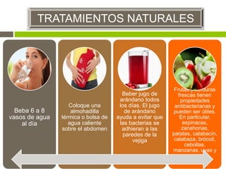 Beba 6 a 8
vasos de agua
al día
Coloque una
almohadilla
térmica o bolsa de
agua caliente
sobre el abdomen
Beber jugo de
arándano todos
los días. El jugo
de arándano
ayuda a evitar que
las bacterias se
adhieran a las
paredes de la
vejiga
Frutas y verduras
frescas tienen
propiedades
antibacterianas y
pueden ser útiles.
En particular,
espinacas,
zanahorias,
patatas, calabacín,
calabaza, brócoli,
cebollas,
manzanas, uvas y
peras
TRATAMIENTOS NATURALES
 
