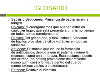 GLOSARIO
 Sepsis o Septicemia: Presencia de bacterias en la
sangre
 Ubicuos: Microorganismos que pueden estar en
cualquier lugar; que está presente a un mismo tiempo
en todas partes (omnipresente).
 Peritico: Del griego peri, y thrix, cabello; Variedad
de bacilos provistos de cilios vibrátiles en todo su
contorno.
 Antígeno: Sustancia que induce la formación
de anticuerpos, debido a que el sistema inmune la
reconoce como una amenaza. Esta sustancia puede
ser extraña (no nativa) proveniente del ambiente
(como químicos) o formada dentro del cuerpo
(como toxinas virales o bacterianas).
 Enterico: Relativo al intestino
 