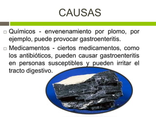 CAUSAS
 Químicos - envenenamiento por plomo, por
ejemplo, puede provocar gastroenteritis.
 Medicamentos - ciertos medicamentos, como
los antibióticos, pueden causar gastroenteritis
en personas susceptibles y pueden irritar el
tracto digestivo.
 