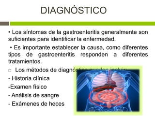 DIAGNÓSTICO
• Los síntomas de la gastroenteritis generalmente son
suficientes para identificar la enfermedad.
• Es importante establecer la causa, como diferentes
tipos de gastroenteritis responden a diferentes
tratamientos.
 Los métodos de diagnóstico pueden incluir:
- Historia clínica
-Examen físico
- Análisis de sangre
- Exámenes de heces
 