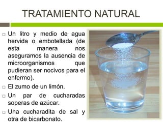 TRATAMIENTO NATURAL
 Un litro y medio de agua
hervida o embotellada (de
esta manera nos
aseguramos la ausencia de
microorganismos que
pudieran ser nocivos para el
enfermo).
 El zumo de un limón.
 Un par de cucharadas
soperas de azúcar.
 Una cucharadita de sal y
otra de bicarbonato.
 