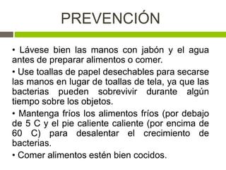 PREVENCIÓN
• Lávese bien las manos con jabón y el agua
antes de preparar alimentos o comer.
• Use toallas de papel desechables para secarse
las manos en lugar de toallas de tela, ya que las
bacterias pueden sobrevivir durante algún
tiempo sobre los objetos.
• Mantenga fríos los alimentos fríos (por debajo
de 5 C y el pie caliente caliente (por encima de
60 C) para desalentar el crecimiento de
bacterias.
• Comer alimentos estén bien cocidos.
 