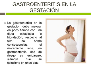 GASTROENTERITIS EN LA
GESTACIÓN
 La gastroenteritis en la
gestación debe mejorar
en poco tiempo con una
dieta establecía e
hidratación, respecto al
feto no habrá
consecuencias, si
únicamente tiene una
gastroenteritis, sea de
riesgo su embarazo,
siempre que se
solucione en unos días.
 