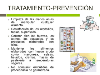 TRATAMIENTO-PREVENCIÓN
 Limpieza de las manos antes
de manipular cualquier
alimento.
 Desinfección de los utensilios,
tablas, superficies.
 Cocinar bien los huevos, las
carnes, los pescados, y los
productos elaborados con
ellos.
 Mantener los alimentos
elaborados con huevo crudo
como mayonesa, salsas,
helados, cremas, masas de
pastelería a temperaturas
seguras.
 No consumir embutidos de
procedencia no garantizada.
 