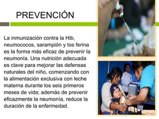 PREVENCIÓN
La inmunización contra la Hib,
neumococos, sarampión y tos ferina
es la forma más eficaz de prevenir la
neumonía. Una nutrición adecuada
es clave para mejorar las defensas
naturales del niño, comenzando con
la alimentación exclusiva con leche
materna durante los seis primeros
meses de vida; además de prevenir
eficazmente la neumonía, reduce la
duración de la enfermedad.
 