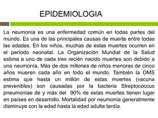 La neumonía es una enfermedad común en todas partes del
mundo. Es una de las principales causas de muerte entre todas
las edades. En los niños, muchas de estas muertes ocurren en
el período neonatal. La Organización Mundial de la Salud
estima a uno de cada tres recién nacido muertes son debido a
una neumonía. Más de dos millones de niños menores de cinco
años mueren cada año en todo el mundo. También la OMS
estima que hasta un millón de estas muertes (vacuna
prevenibles) son causadas por la bacteria Streptococcus
pneumoniae de y más del 90% de estas muertes tienen lugar
en países en desarrollo. Mortalidad por neumonía generalmente
disminuye con la edad hasta la edad adulta tardía.
EPIDEMIOLOGIA
 
