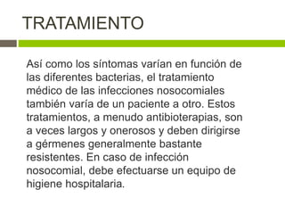 TRATAMIENTO
Así como los síntomas varían en función de
las diferentes bacterias, el tratamiento
médico de las infecciones nosocomiales
también varía de un paciente a otro. Estos
tratamientos, a menudo antibioterapias, son
a veces largos y onerosos y deben dirigirse
a gérmenes generalmente bastante
resistentes. En caso de infección
nosocomial, debe efectuarse un equipo de
higiene hospitalaria.
 