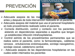  Adecuada asepsia de las manos del personal hospitalario
antes y después de toda intervención realizada en el paciente.
 Adecuada asepsia del material que usa el personal hospitalario
en todo procedimiento realizado sobre el paciente.
 Correcta distribución, control y contacto con los pacientes,
aislando en dependencias separadas a aquellos que tengan
ya establecidas infección intrahospitalarias.
 Control estricto de los procedimientos permanentes que se
realiza sobre el paciente, como: la farmacoterapia,, catéteres
venosos , entubaciones endotraqueales, sondaje nasogástrico,
sondaje vesical, cateterismo central.
 - Adecuada asepsia de las dependencias hospitalarias en las
cuales están internados los pacientes
PREVENCIÓN
 