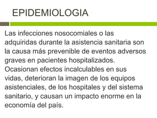 Las infecciones nosocomiales o las
adquiridas durante la asistencia sanitaria son
la causa más prevenible de eventos adversos
graves en pacientes hospitalizados.
Ocasionan efectos incalculables en sus
vidas, deterioran la imagen de los equipos
asistenciales, de los hospitales y del sistema
sanitario, y causan un impacto enorme en la
economía del país.
EPIDEMIOLOGIA
 