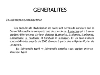 GENERALITES
3-Classification: Selon Kauffman
Des données de l’hybridation de l’ADN ont permis de conclure que le
Genre Salmonella ne comporte que deux espèces: S.enterica qui a 6 sous-
espèces différenciées par leur biotypes (S.enterica, S.salamae, S.arizonae,
S.diarizonae, S. houtenae et S.indica) et S.bongori. Et les sous-espèces
sont subdivisées en près de 2000 sérovars à partir des antigènes O,H et de
la capsule.
Ex: Salmonella typhi → Salmonella enterica sous espèce enterica
sérotype typhi.
 
