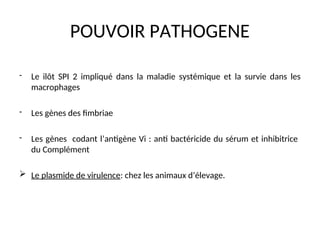 POUVOIR PATHOGENE
- Le ilôt SPI 2 impliqué dans la maladie systémique et la survie dans les
macrophages
- Les gènes des fimbriae
- Les gènes codant l’antigène Vi : anti bactéricide du sérum et inhibitrice
du Complément
 Le plasmide de virulence: chez les animaux d’élevage.
 