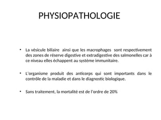 PHYSIOPATHOLOGIE
• La vésicule biliaire ainsi que les macrophages sont respectivement
des zones de réserve digestive et extradigestive des salmonelles car à
ce niveau elles échappent au système immunitaire.
• L’organisme produit des anticorps qui sont importants dans le
contrôle de la maladie et dans le diagnostic biologique.
• Sans traitement, la mortalité est de l’ordre de 20%
 