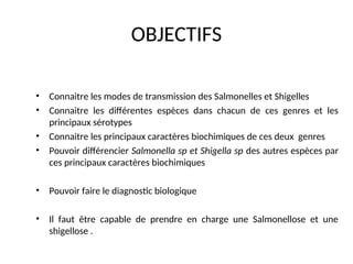 OBJECTIFS
• Connaitre les modes de transmission des Salmonelles et Shigelles
• Connaitre les différentes espèces dans chacun de ces genres et les
principaux sérotypes
• Connaitre les principaux caractères biochimiques de ces deux genres
• Pouvoir différencier Salmonella sp et Shigella sp des autres espèces par
ces principaux caractères biochimiques
• Pouvoir faire le diagnostic biologique
• Il faut être capable de prendre en charge une Salmonellose et une
shigellose .
 