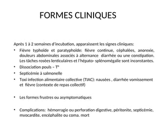 FORMES CLINIQUES
Après 1 à 2 semaines d’incubation, apparaissent les signes cliniques:
• Fièvre typhoïde et paratyphoïde: fièvre continue, céphalées, anorexie,
douleurs abdominales associés à alternance diarrhée ou une constipation.
Les tâches rosées lenticulaires et l’hépato- splénomégalie sont inconstantes.
• Dissociation pouls – T°
• Septicémie à salmonelle
• Toxi infection alimentaire collective (TIAC): nausées , diarrhée vomissement
et fièvre (contexte de repas collectif)
• Les formes frustres ou asymptomatiques
• Complications: hémorragie ou perforation digestive, péritonite, septicémie,
myocardite, encéphalite ou coma. mort
 