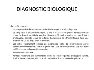 DIAGNOSTIC BIOLOGIQUE
I- Les prélèvements:
- Le sang dans le tube sec pour extraire le sérum pour le sérodiagnostic
- Le sang total à distance des repas, d’une ATB(24 à 48h) pour l’hémoculture au
cours de l’acmé de fébrile ou des frissons qu’il faudra répéter à 1 ou 2 jours
d’intervalle. Compte tenue de la faible bactériémie (1-10/ml) il faudra faire une
dilution au 1/5 ou 1/10 avec le bouillon.
- Les selles fraichement émises au laboratoire (salle de prélèvement) après
observation de certaines mesures générales ( pas de suppositoires, pas d’ATB) de
préférence après la première semaine.
- Prélèvements rectaux
- Autres: recherche des salmonelles dans les autre liquides biologiques (urine,
liquide d’épanchement, LCR, pus, tâches lenticulaires, ponction biopsique…)
 